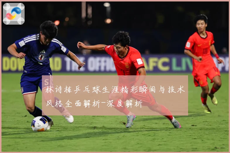 林诗栋乒乓球生涯精彩瞬间与技术风格全面解析-深度解析
