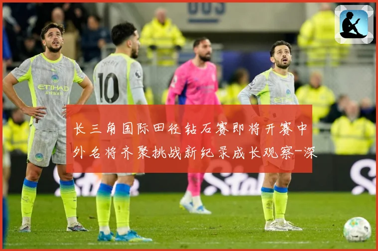 长三角国际田径钻石赛即将开赛中外名将齐聚挑战新纪录成长观察-深度解析