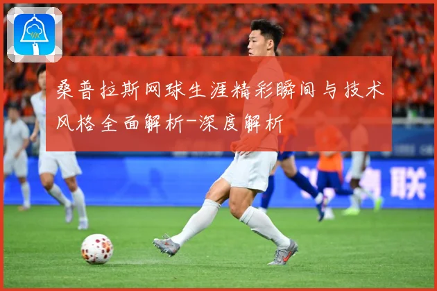 桑普拉斯网球生涯精彩瞬间与技术风格全面解析-深度解析