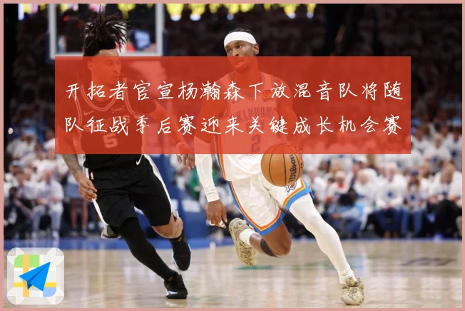 开拓者官宣杨瀚森下放混音队将随队征战季后赛迎来关键成长机会赛场复盘-深度解析