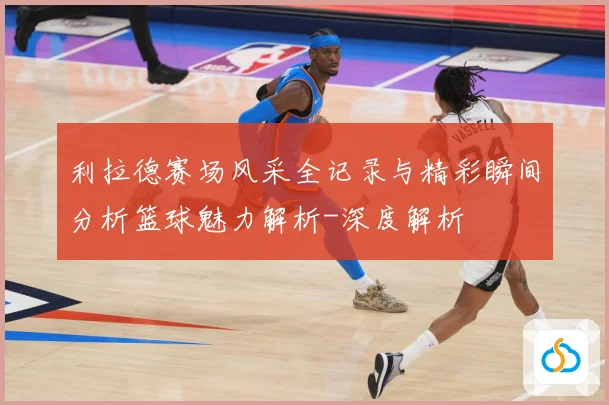 利拉德赛场风采全记录与精彩瞬间分析篮球魅力解析-深度解析