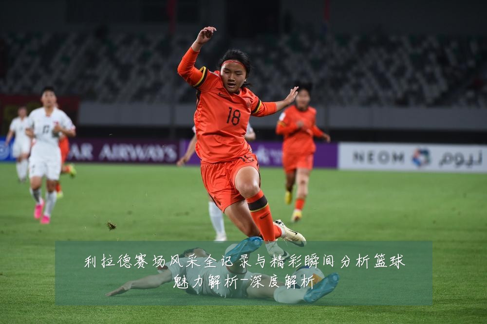 利拉德赛场风采全记录与精彩瞬间分析篮球魅力解析-深度解析